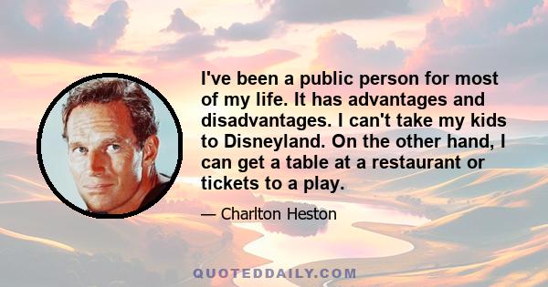 I've been a public person for most of my life. It has advantages and disadvantages. I can't take my kids to Disneyland. On the other hand, I can get a table at a restaurant or tickets to a play.