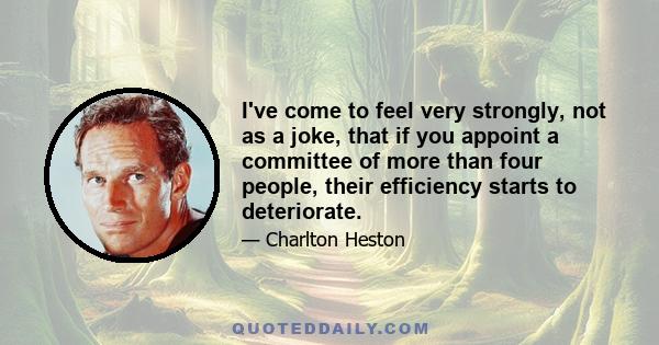 I've come to feel very strongly, not as a joke, that if you appoint a committee of more than four people, their efficiency starts to deteriorate.