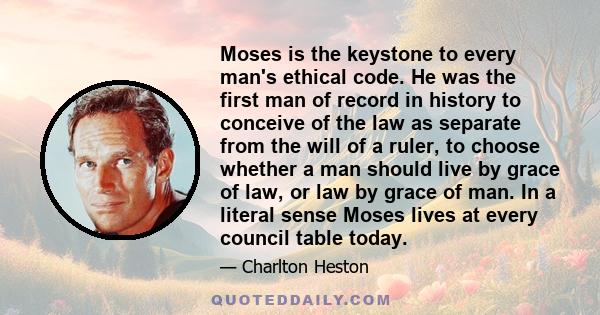 Moses is the keystone to every man's ethical code. He was the first man of record in history to conceive of the law as separate from the will of a ruler, to choose whether a man should live by grace of law, or law by