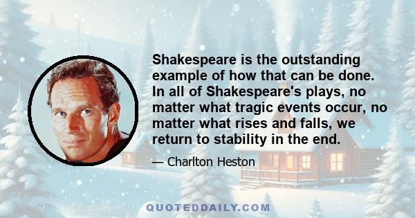 Shakespeare is the outstanding example of how that can be done. In all of Shakespeare's plays, no matter what tragic events occur, no matter what rises and falls, we return to stability in the end.