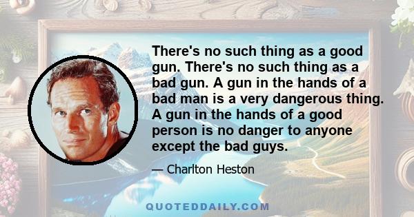 There's no such thing as a good gun. There's no such thing as a bad gun. A gun in the hands of a bad man is a very dangerous thing. A gun in the hands of a good person is no danger to anyone except the bad guys.