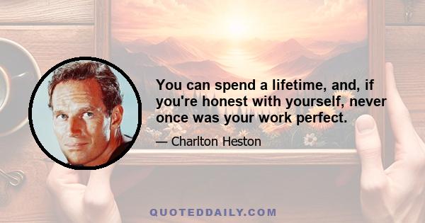 You can spend a lifetime, and, if you're honest with yourself, never once was your work perfect.