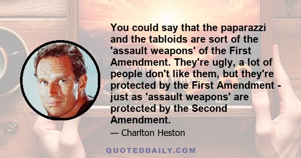 You could say that the paparazzi and the tabloids are sort of the 'assault weapons' of the First Amendment. They're ugly, a lot of people don't like them, but they're protected by the First Amendment - just as 'assault