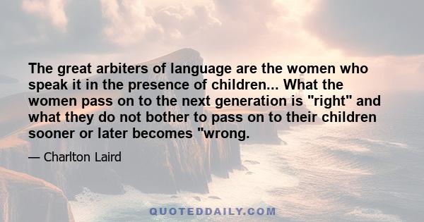 The great arbiters of language are the women who speak it in the presence of children... What the women pass on to the next generation is right and what they do not bother to pass on to their children sooner or later