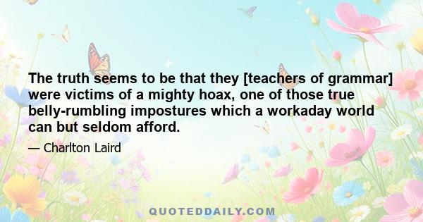 The truth seems to be that they [teachers of grammar] were victims of a mighty hoax, one of those true belly-rumbling impostures which a workaday world can but seldom afford.