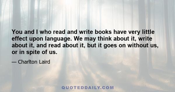 You and I who read and write books have very little effect upon language. We may think about it, write about it, and read about it, but it goes on without us, or in spite of us.