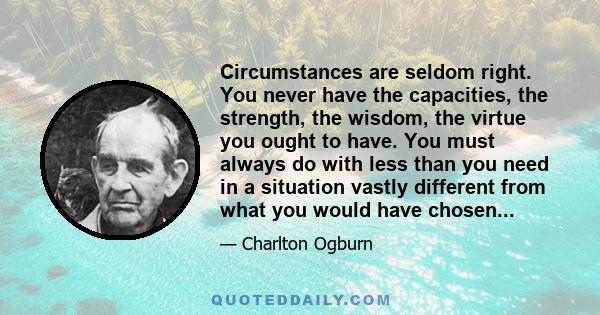 Circumstances are seldom right. You never have the capacities, the strength, the wisdom, the virtue you ought to have. You must always do with less than you need in a situation vastly different from what you would have