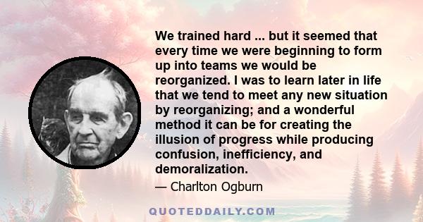 We trained hard ... but it seemed that every time we were beginning to form up into teams we would be reorganized. I was to learn later in life that we tend to meet any new situation by reorganizing; and a wonderful