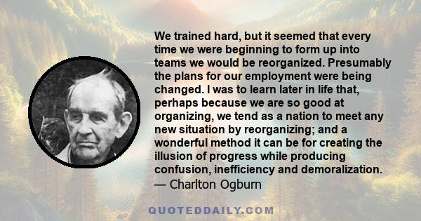 We trained hard, but it seemed that every time we were beginning to form up into teams we would be reorganized. Presumably the plans for our employment were being changed. I was to learn later in life that, perhaps