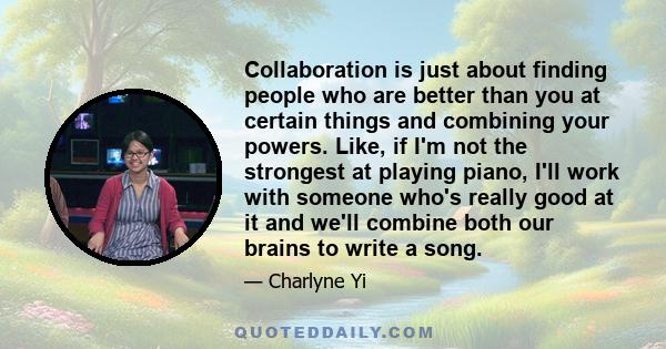 Collaboration is just about finding people who are better than you at certain things and combining your powers. Like, if I'm not the strongest at playing piano, I'll work with someone who's really good at it and we'll