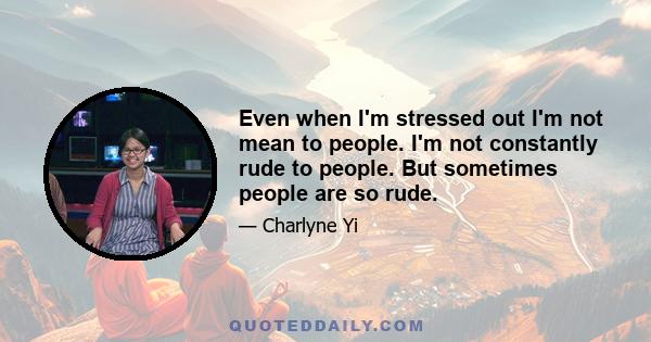 Even when I'm stressed out I'm not mean to people. I'm not constantly rude to people. But sometimes people are so rude.