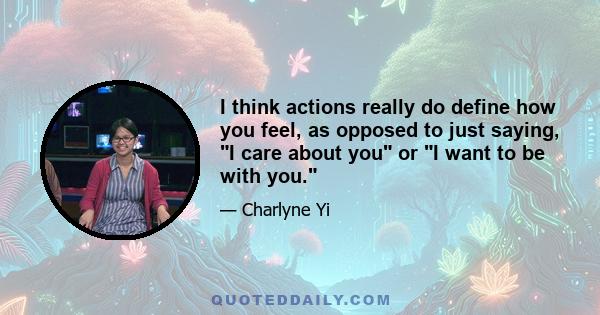 I think actions really do define how you feel, as opposed to just saying, I care about you or I want to be with you.