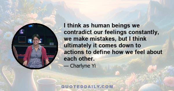 I think as human beings we contradict our feelings constantly, we make mistakes, but I think ultimately it comes down to actions to define how we feel about each other.