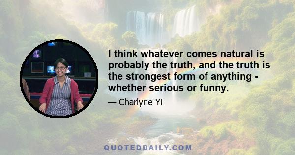 I think whatever comes natural is probably the truth, and the truth is the strongest form of anything - whether serious or funny.