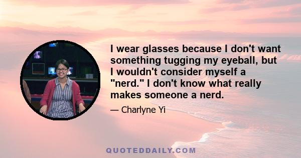 I wear glasses because I don't want something tugging my eyeball, but I wouldn't consider myself a nerd. I don't know what really makes someone a nerd.