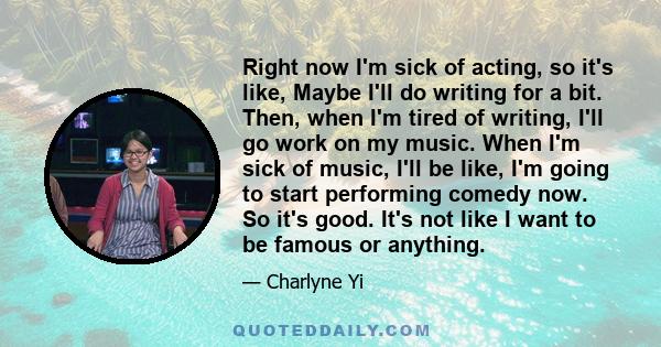 Right now I'm sick of acting, so it's like, Maybe I'll do writing for a bit. Then, when I'm tired of writing, I'll go work on my music. When I'm sick of music, I'll be like, I'm going to start performing comedy now. So