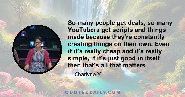 So many people get deals, so many YouTubers get scripts and things made because they're constantly creating things on their own. Even if it's really cheap and it's really simple, if it's just good in itself then that's