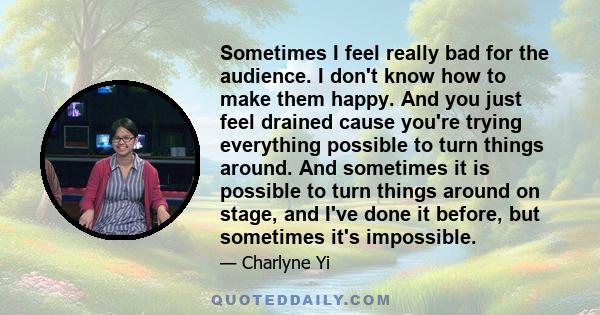 Sometimes I feel really bad for the audience. I don't know how to make them happy. And you just feel drained cause you're trying everything possible to turn things around. And sometimes it is possible to turn things