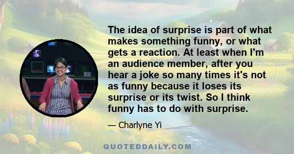 The idea of surprise is part of what makes something funny, or what gets a reaction. At least when I'm an audience member, after you hear a joke so many times it's not as funny because it loses its surprise or its