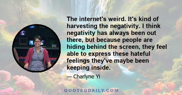 The internet's weird. It's kind of harvesting the negativity. I think negativity has always been out there, but because people are hiding behind the screen, they feel able to express these hateful feelings they've maybe 