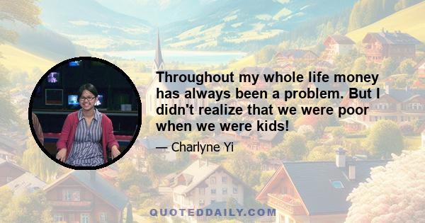 Throughout my whole life money has always been a problem. But I didn't realize that we were poor when we were kids!