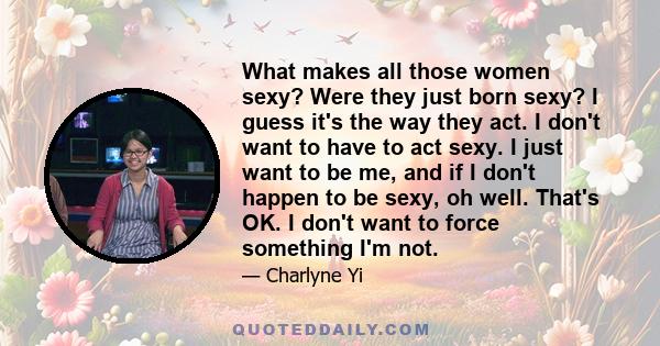 What makes all those women sexy? Were they just born sexy? I guess it's the way they act. I don't want to have to act sexy. I just want to be me, and if I don't happen to be sexy, oh well. That's OK. I don't want to