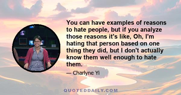 You can have examples of reasons to hate people, but if you analyze those reasons it's like, Oh, I'm hating that person based on one thing they did, but I don't actually know them well enough to hate them.