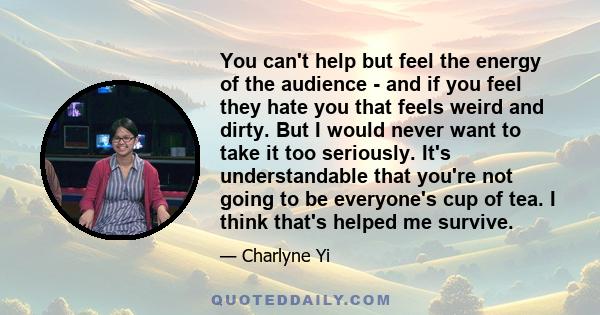 You can't help but feel the energy of the audience - and if you feel they hate you that feels weird and dirty. But I would never want to take it too seriously. It's understandable that you're not going to be everyone's