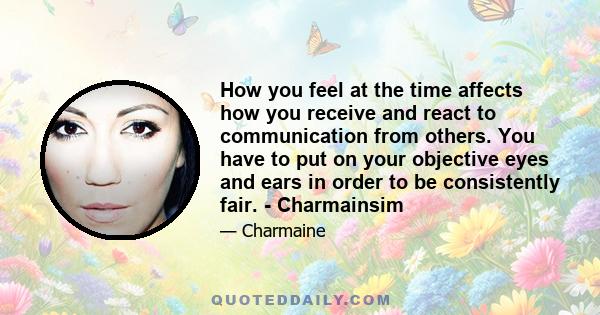 How you feel at the time affects how you receive and react to communication from others. You have to put on your objective eyes and ears in order to be consistently fair. - Charmainsim