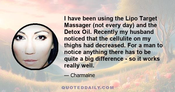 I have been using the Lipo Target Massager (not every day) and the Detox Oil. Recently my husband noticed that the cellulite on my thighs had decreased. For a man to notice anything there has to be quite a big