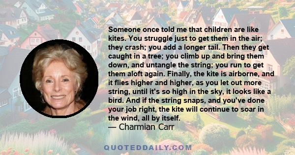 Someone once told me that children are like kites. You struggle just to get them in the air; they crash; you add a longer tail. Then they get caught in a tree; you climb up and bring them down, and untangle the string;