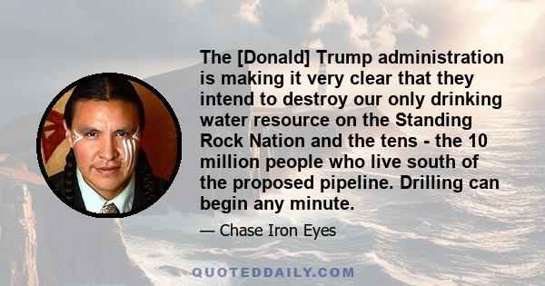 The [Donald] Trump administration is making it very clear that they intend to destroy our only drinking water resource on the Standing Rock Nation and the tens - the 10 million people who live south of the proposed