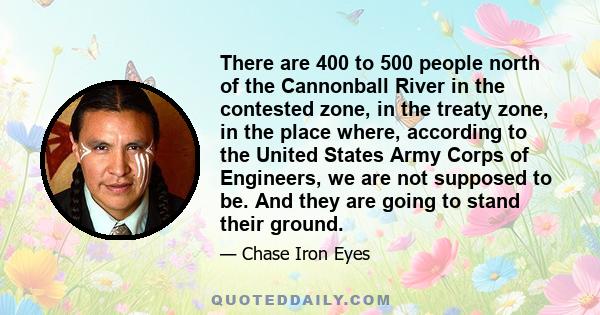 There are 400 to 500 people north of the Cannonball River in the contested zone, in the treaty zone, in the place where, according to the United States Army Corps of Engineers, we are not supposed to be. And they are