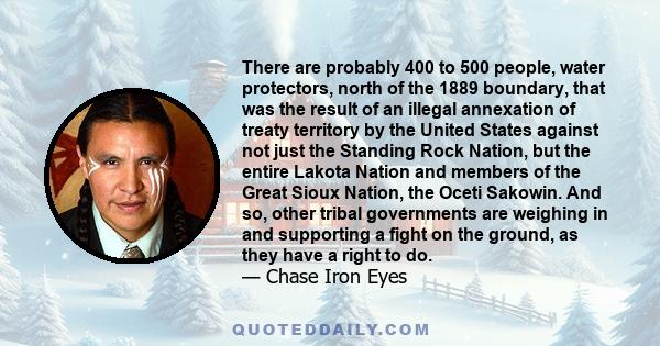 There are probably 400 to 500 people, water protectors, north of the 1889 boundary, that was the result of an illegal annexation of treaty territory by the United States against not just the Standing Rock Nation, but