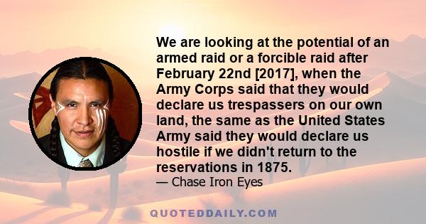 We are looking at the potential of an armed raid or a forcible raid after February 22nd [2017], when the Army Corps said that they would declare us trespassers on our own land, the same as the United States Army said