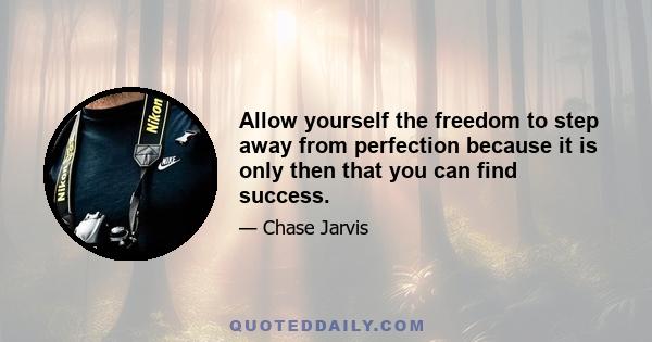 Allow yourself the freedom to step away from perfection because it is only then that you can find success.