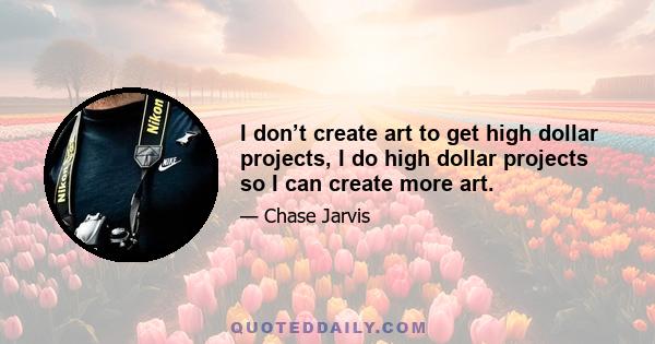 I don’t create art to get high dollar projects, I do high dollar projects so I can create more art.