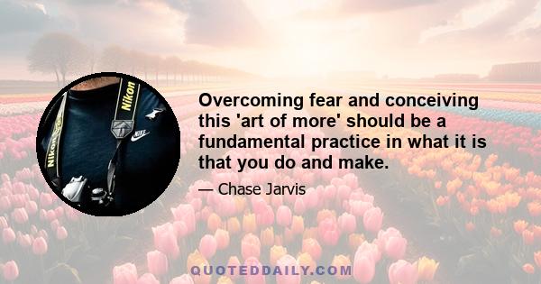 Overcoming fear and conceiving this 'art of more' should be a fundamental practice in what it is that you do and make.