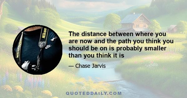 The distance between where you are now and the path you think you should be on is probably smaller than you think it is