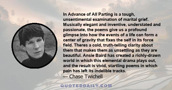 In Advance of All Parting is a tough, unsentimental examination of marital grief. Musically elegant and inventive, understated and passionate, the poems give us a profound glimpse into how the events of a life can form