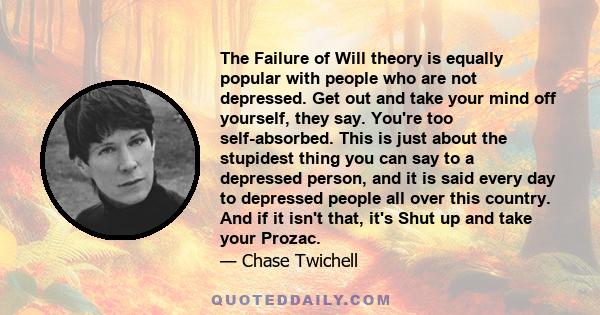 The Failure of Will theory is equally popular with people who are not depressed. Get out and take your mind off yourself, they say. You're too self-absorbed. This is just about the stupidest thing you can say to a