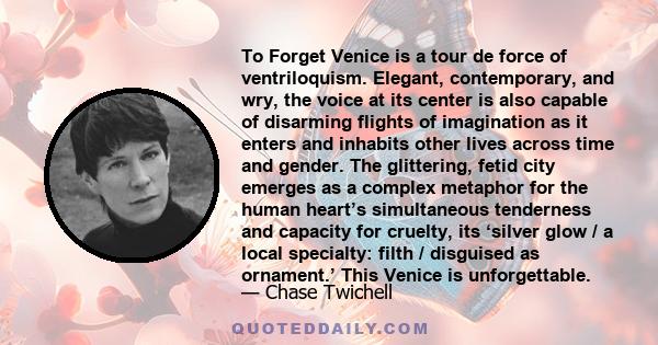 To Forget Venice is a tour de force of ventriloquism. Elegant, contemporary, and wry, the voice at its center is also capable of disarming flights of imagination as it enters and inhabits other lives across time and