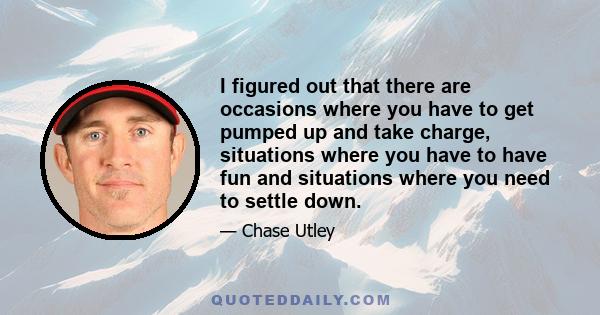 I figured out that there are occasions where you have to get pumped up and take charge, situations where you have to have fun and situations where you need to settle down.