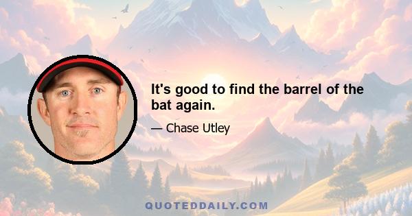 It's good to find the barrel of the bat again.