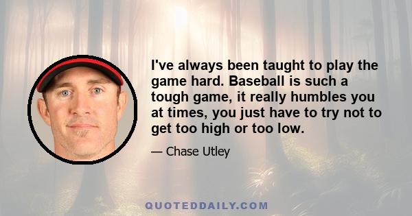 I've always been taught to play the game hard. Baseball is such a tough game, it really humbles you at times, you just have to try not to get too high or too low.