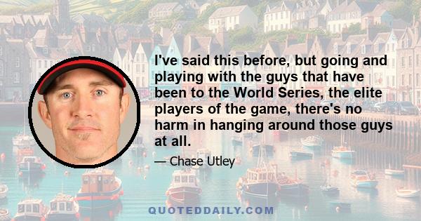 I've said this before, but going and playing with the guys that have been to the World Series, the elite players of the game, there's no harm in hanging around those guys at all.