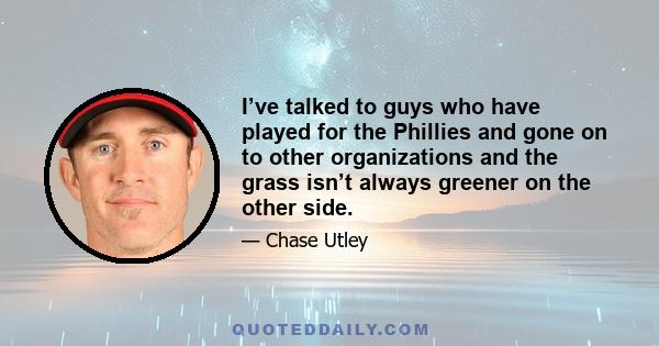 I’ve talked to guys who have played for the Phillies and gone on to other organizations and the grass isn’t always greener on the other side.