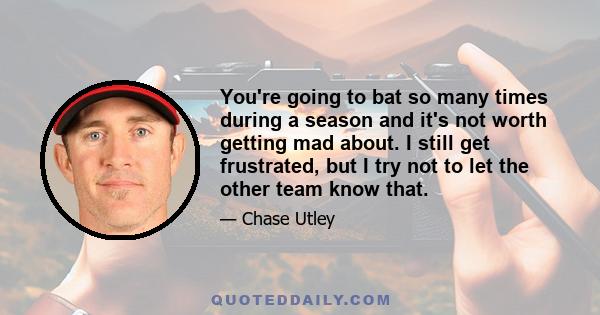 You're going to bat so many times during a season and it's not worth getting mad about. I still get frustrated, but I try not to let the other team know that.