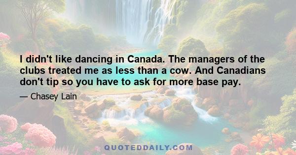 I didn't like dancing in Canada. The managers of the clubs treated me as less than a cow. And Canadians don't tip so you have to ask for more base pay.