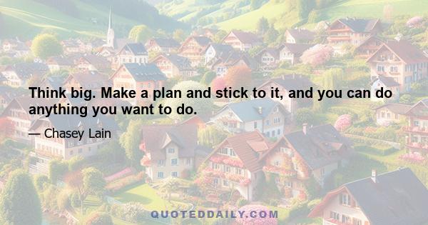 Think big. Make a plan and stick to it, and you can do anything you want to do.